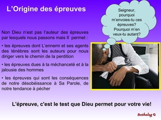 L’Origine des épreuves Non Dieu n’est pas l’auteur des épreuves par lesquels nous passons mais Il  permet : les épreuves dont L’ennemi et ses agents des ténèbres sont les auteurs pour nous diriger vers le chemin de la perdition les épreuves dues à la méchanceté et à la jalousie des hommes les épreuves qui sont les conséquences de notre désobéissance à Sa Parole, de notre tendance à pécher  Seigneur, pourquoi m’envoies-tu ces épreuves? Pourquoi m’en veux-tu autant? L'épreuve, c'est le test que Dieu permet pour votre vie! Bethelsg  © 