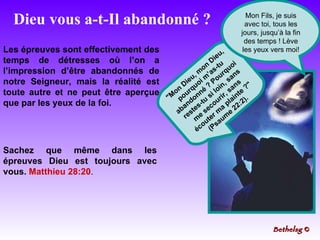 Dieu vous a-t-Il abandonné ? "Mon Dieu, mon Dieu, pourquoi m’as-tu abandonné ? Pourquoi restes-tu si loin, sans me secourir, sans écouter ma plainte ?" (Psaume 22:2). Les épreuves sont effectivement des temps de détresses où l’on a l’impression d’être abandonnés de notre Seigneur, mais la réalité est toute autre et ne peut être aperçue que par les yeux de la foi. Sachez que même dans les épreuves Dieu est toujours avec vous.  Matthieu 28:20 . Mon Fils, je suis avec toi, tous les jours, jusqu’à la fin des temps ! Lève les yeux vers moi! Bethelsg  © 