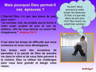 C’est dans les temps de difficulté que nous croissons et nous nous développons. Ces temps sont des occasions de permettre à la parole de Dieu de prendre vie dans la vôtre et de vous faire parvenir à la victoire. Dieu va utiliser les challenges pour vous faire grandir et élargir votre vision. Ha bon? Alors pourquoi je subis toutes ces épreuves, Si Dieu n’a que des plans de paix pour moi? Mon avenir me paraît bien sombre ! L’Eternel Dieu n’a que des plans de paix pour vous !  "Je connais, moi, les projets que je forme à votre sujet, projets de paix et non de malheur, afin de vous donner un avenir fait d'espérance."  Jérémie 29:11 Mais pourquoi Dieu permet-Il ces  épreuves ? Bethelsg  © 