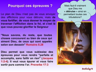 Pourquoi ces épreuves ? Mais faut-il vraiment que Dieu me «  détruise  » ainsi en permettant toutes ces tribulations? Le plan de Dieu n'est pas de vous envoyer des afflictions pour vous détruire, mais  de vous fortifier, de vous donner le moyen de traverser l'affliction dans la foi, et c'est là que vous pouvez glorifier le Seigneur "Nous savons, du reste, que toutes choses concourent au bien de ceux qui aiment Dieu, de ceux qui sont appelés selon son dessein"  Romains 8.28 Dieu permet que vous subissiez des épreuves pour vous rendre "parfaits et accomplis, sans faillir en rien" ( Jacques 1:2-4 ). Il veut vous épurer et vous faire sortir purs comme l’or.  Proverbe 17:3   Bethelsg  © 