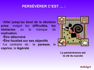 PERSÉVÉRER C’EST … : Aller jusqu’au bout de la décision prise , malgré les  difficultés, les obstacles  ou le manque de  motivation .  Être déterminé Être focalisé sur ses objectifs Le contraire de  :  la  paresse , le  caprice , la  légèreté . La persévérance est la clé du succès Bethelsg  © 