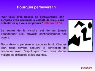Pourquoi persévérer ? "Car vous avez besoin de persévérance, afin qu'après avoir accompli la volonté de Dieu, vous obteniez ce qui vous est promis."  Hébreux 10:36 Le secret de la victoire est de ne jamais abandonner. Dieu travaille continuellement nos cœurs.  Nous devons persévérer jusqu'au bout. Chaque jour, nous devons acquérir la conviction de continuer avec l'esprit que Dieu nous donne malgré les difficultés et les craintes. Bethelsg  © 