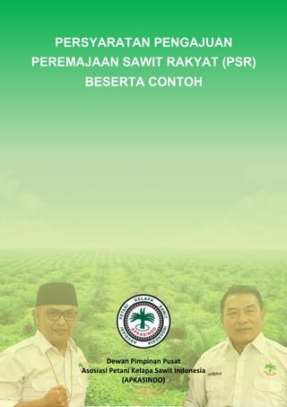 Persyaratan Pengajuan PSR
DPP APKASINDO
0
PERSYARATAN PENGAJUAN
PEREMAJAAN SAWIT RAKYAT (PSR)
BESERTA CONTOH
Dewan Pimpinan Pusat
Asosiasi Petani Kelapa Sawit Indonesia
(APKASINDO)
 