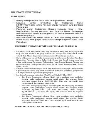 PERSYARATAN SIUP BPPT MEDAN
DASAR HUKUM
 Undang-undang Nomor 40 Tahun 2007 Tentang Perseroan Terbatas.
 Keputusan Menteri Perindustrian dan Perdagangan Nomor
289/MPP/Kep/10/2000 tentang Ketentuan Standar Pemberian Surat Izin Usaha
Perdagangan.
 Peraturan Menteri Perdagangan Republik Indonesia Nomor : 46/M-
Dag/Per/9/2009 Tentang perubahan atas Peraturan Menteri Perdagangan
Republik Indonesia Nomor 36/M-Dag/Per/9/2007 Tentang Penerbitan Surat Izin
Usaha Perdagangan
 Peraturan Daerah Kota Medan Nomor 10 Tahun 2002 tentang Retribusi Izin
Usaha Industri, Perdagangan, Tanda Daftar Gudang/Ruangan dan Tanda Daftar
Perusahaan
PENGERTIAN (PERDA NO. 10 TAHUN 2002 PASAL 1 AYAT 9, 10 DAN 26)
 Perusahaan adalah setiap bentuk usaha yang menjalankan setiap jenis usaha yang bersifat
tetap dan terus menerus dan yang didirikan dan bekerja serta berkedudukan dalam
wilayah Kota Medan dengan tujuan untuk memperoleh keuntungan atau laba.
 Badan adalah suatu bentuk Badan Usaha yang meliputi Perseroan Terbatas, Perusahaan
Komanditer, Perseroan lainnya, Badan Milik Negara atau Daerah dengan nama dan
dalam bentuk apapun Persekutuan, Perkumpulan, Firma, Kongsi, Koperasi, Yayasan atau
Organisasi sejenis Lembaga Dana Pensiunan, Bentuk Usaha Tetap serta bentuk Badan
Usaha Lainnya
 Retribusi Izin Usaha Perdagangan adalah Pungutan Daerah dalam rangka pemberian Izin
kepada orang atau badan yang dimaksudkan untuk pembinaan, pengaturan, pengendalian
dan pengawasan atau kegiata usaha perdagangan.
 Izin Usaha Perdagangan terdiri dari : (Pasal 5 ayat 3 Perda 10 Tahun 2002)
o Izin Usaha Perdagangan golongan Kecil yaitu perusahaan yang melakukan
kegiatan usaha perdagangan dengan modal disetor dan kekayaan bersih
seluruhnya sampai dengan Rp.200.000.000,- (Dua ratus juta rupiah) tidak
termasuk tanah dan bangunan tempat usaha
o Izin Usaha Perdagangan golongan Menengah yaitu perusahaan yang melakukan
kegiatan usaha perdagangan dengan modal disetor dan kekayaan bersih
seluruhnya Rp.200.000.000,- (dua ratus juta rupiah) sampai dengan
Rp.500.000.000,- (Lima ratus juta rupiah) tidak termasuk tanah dn bangunan
tempat usaha
o Izin Usaha Perdagangan golongan Besar yaitu perusahaan yang melakukan
kegiatan usaha perdagangan dengan modal disetor dan kekayaan bersih
seluruhnya diatas Rp.500.000.000,- (Lima ratus juta rupiah) tidak termasuk tanah
dn bangunan tempat usaha.
PERSYARATAN (PERDA NO. 10 TAHUN 2002 PASAL 7 AYAT2)
 