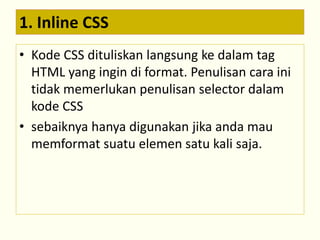 1. Inline CSS 
• Kode CSS dituliskan langsung ke dalam tag 
HTML yang ingin di format. Penulisan cara ini 
tidak memerlukan penulisan selector dalam 
kode CSS 
• sebaiknya hanya digunakan jika anda mau 
memformat suatu elemen satu kali saja. 
 