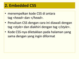 2. Embedded CSS 
• menempelkan kode CSS di antara 
tag <head> dan </head>. 
• Penulisan CSS dengan cara ini diawali dengan 
tag <style> dan diakhiri dengan tag </style>. 
• Kode CSS-nya diletakkan pada halaman yang 
sama dengan yang ingin diformat 
 