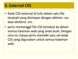 3. External CSS 
• Kode CSS external di tulis dalam satu file 
terpisah yang disimpan dengan akhiran .css 
atau ekstensi .css . 
• perlu memanggil file CSS tersebut ke dalam 
semua halaman web yang anda buat. Dengan 
cara ini, hanya perlu memiliki satu set kode 
CSS yang digunakan untuk semua halaman 
web. 
 