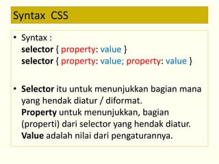 Syntax CSS 
• Syntax : 
selector { property: value } 
selector { property: value; property: value } 
• Selector itu untuk menunjukkan bagian mana 
yang hendak diatur / diformat. 
Property untuk menunjukkan, bagian 
(properti) dari selector yang hendak diatur. 
Value adalah nilai dari pengaturannya. 
 
