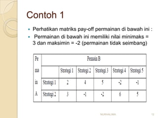 Contoh 1
   Perhatikan matriks pay-off permainan di bawah ini :
   Permainan di bawah ini memiliki nilai minimaks =
    3 dan maksimin = -2 (permainan tidak seimbang)




                                NURHALIMA             12
 