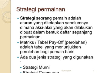 Strategi permainan
 Strategi seorang pemain adalah
  aturan yang ditetapkan sebelumnya
  dimana aksi-aksi yang akan dilakukan
  dibuat dalam bentuk daftar sepanjang
  permainan.
 Matriks / Tabel Pay-Off (perolehan)
  adalah tabel yang menunjukkan
  perolehan bagi pemain baris
 Ada dua jenis strategi yang digunakan
  :
   Strategi Murni
                      NURHALIMA           4
 