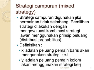 Strategi campuran (mixed
strategy)
 Strategi campuran digunakan jika
  permainan tidak seimbang. Pemilihan
  strategi dilakukan dengan
  mengevaluasi kombinasi strategi
  lawan menggunakan prinsip peluang
  (distribusi probabilitas).
 Definisikan :
  xi adalah peluang pemain baris akan
   mengunakan strategi ke-i
  yj adalah peluang pemain kolom
   akan menggunakan strategi ke-j
                      NURHALIMA          7
 