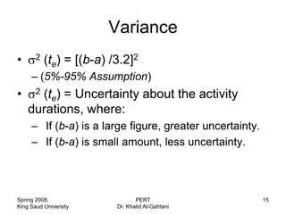 Variance
•      2   (te) = [(b-a) /3.2]2
     – (5%-95% Assumption)
•      2
      (te) = Uncertainty about the activity
    durations, where:
     – If (b-a) is a large figure, greater uncertainty.
     – If (b-a) is small amount, less uncertainty.




Spring 2008,                     PERT                     15
King Saud University      Dr. Khalid Al-Gahtani
 