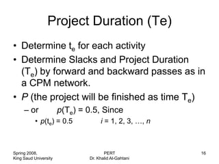 Project Duration (Te)
• Determine te for each activity
• Determine Slacks and Project Duration
  (Te) by forward and backward passes as in
  a CPM network.
• P (the project will be finished as time Te)
     – or              p(Te) = 0.5, Since
           • p(te) = 0.5            i = 1, 2, 3, …, n



Spring 2008,                          PERT              16
King Saud University           Dr. Khalid Al-Gahtani
 