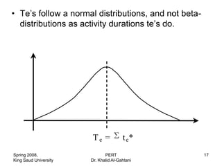 • Te‟s follow a normal distributions, and not beta-
  distributions as activity durations te‟s do.




                       Te =            t e*
Spring 2008,                  PERT                    17
King Saud University   Dr. Khalid Al-Gahtani
 