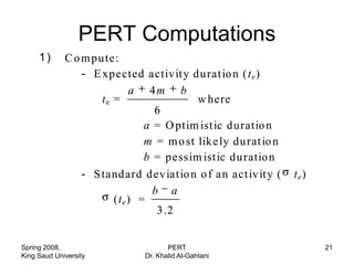 PERT Computations
     1)
     (i)     C o m pu te:
                 - E xpected activity d u ratio n ( t e )
                             a 4m b
                     te =                  w here
                                  6
                                a = O ptim ist ic d uratio n
                                m = m o st lik e ly du rat io n
                                b = pessim ist ic du ratio n
                 - S tand ard d ev iatio n o f an act iv ity (    te)
                                  b a
                        (t e ) =
                                   3 .2


Spring 2008,                          PERT                              21
King Saud University           Dr. Khalid Al-Gahtani
 