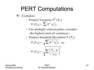 PERT Computations
            (6 ) C o m p u te:
             i)
                                                        2
                     - P ro ject V aria nce                  (T e )
                                                2       *
                              (T e ) =              ( te )
                       - F o r m u lt ip le crit ica l p aths, co nsid er
                          the h ig he st to tal o f v ar ia nces .
                       - P ro ject Standard D ev iatio n (T e )
                                                    2        *
                              (T e ) =                  (te )        or
                                                                 2
                                                    b       a
                              (T e ) =
                                                     3 .2


Spring 2008,                              PERT                              23
King Saud University               Dr. Khalid Al-Gahtani
 