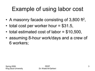 Example of using labor cost
•   A masonry facade consisting of 3,800 ft2,
•   total cost per worker hour = $31.5,
•   total estimated cost of labor = $10,500,
•   assuming 8-hour work/days and a crew of
    6 workers;




Spring 2008,                  PERT              3
King Saud University   Dr. Khalid Al-Gahtani
 