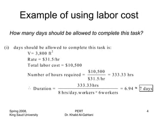 Example of using labor cost
      How many days should be allowed to complete this task?

(i)     da ys sho uld be a llo w ed to co m p lete this task is:
                              2
               V = 3,800 ft
               R ate = $31.5/hr
               T otal la bo r co st = $10,500
                                                   $ 10,500
               N u m ber o f ho urs requ ired =               = 333.33 hrs
                                                   $31.5/hr
                                                 3 3 3 .3 3 h rs
                      D uratio n =                                      = 6.94   7 days
                                     8 h rs/d ay.w orkers 6 w o rkers



      Spring 2008,                             PERT                                 4
      King Saud University              Dr. Khalid Al-Gahtani
 