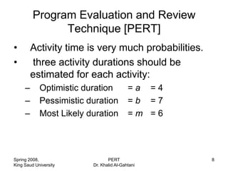 Program Evaluation and Review
               Technique [PERT]
•        Activity time is very much probabilities.
•        three activity durations should be
         estimated for each activity:
     –      Optimistic duration           =a =4
     –      Pessimistic duration          =b =7
     –      Most Likely duration          =m =6




Spring 2008,                    PERT                 8
King Saud University     Dr. Khalid Al-Gahtani
 