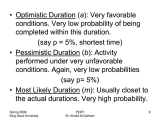 • Optimistic Duration (a): Very favorable
  conditions. Very low probability of being
  completed within this duration.
         (say p = 5%, shortest time)
• Pessimistic Duration (b): Activity
  performed under very unfavorable
  conditions. Again, very low probabilities
                 (say p= 5%)
• Most Likely Duration (m): Usually closet to
  the actual durations. Very high probability.
Spring 2008,                  PERT               9
King Saud University   Dr. Khalid Al-Gahtani
 