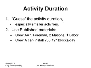 Activity Duration
1. “Guess” the activity duration,
     •      especially smaller activities.
2. Use Published materials:
     – Crew A= 1 Foreman, 2 Masons, 1 Labor
     – Crew A can install 200 12 Blocks/day




Spring 2008,                       PERT             1
King Saud University        Dr. Khalid Al-Gahtani
 