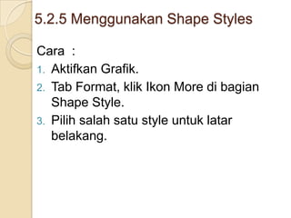 5.2.5 Menggunakan Shape Styles
Cara :
1. Aktifkan Grafik.
2. Tab Format, klik Ikon More di bagian
Shape Style.
3. Pilih salah satu style untuk latar
belakang.
 