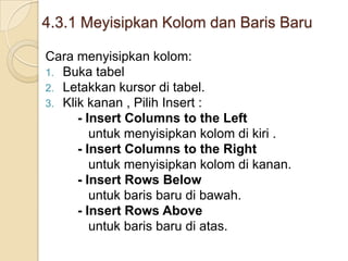 4.3.1 Meyisipkan Kolom dan Baris Baru
Cara menyisipkan kolom:
1. Buka tabel
2. Letakkan kursor di tabel.
3. Klik kanan , Pilih Insert :
- Insert Columns to the Left
untuk menyisipkan kolom di kiri .
- Insert Columns to the Right
untuk menyisipkan kolom di kanan.
- Insert Rows Below
untuk baris baru di bawah.
- Insert Rows Above
untuk baris baru di atas.
 