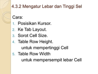 4.3.2 Mengatur Lebar dan Tinggi Sel
Cara:
1. Posisikan Kursor.
2. Ke Tab Layout.
3. Sorot Cell Size.
4. Table Row Height.
untuk mempertinggi Cell
5. Table Row Width
untuk mempersempit lebar Cell
 