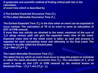 A systematic and scientific method of finding critical path lies in the
calculation
of event time which is described by
i) The Earliest Expected Occurance Time (TE)
ii) The Latest Allowable Occurance Time (TL)
The Earliest Expected Time (TE) is the time when an event can be expected to
occur earliest. The calculation of TE of an event is same as calculation of
EOT of CPM network
If more than one activity are directed to the event, maximum of the sum of
TE's along various path will give the expected mean time of the event.
Expected mean time of the initial event is taken as zero and process is
repeated for each succeeding event and ultimately to the final event. The
method is usually called the forward pass.
(TE)j = Max [(TE)i + tij]
The Latest Allowable Occurence Time (TL) :
The latest time by which an event must occur to keep the project on schedule
is called the latest allowable occurence time (TL). The calculation of TL of an
event is same as that LOT of CPM network by the method known as
Backward Pass. ; (TL)i = min ((TL)j – tij)
 