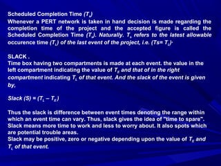 Scheduled Completion Time (Ts)
Whenever a PERT network is taken in hand decision is made regarding the
completion time of the project and the accepted figure is called the
Scheduled Completion Time (Ts). Naturally. Ts refers to the latest allowable
occurence time (TL) of the last event of the project, i.e. (Ts= TL)·
SLACK .
Time box having two compartments is made at each event. the value in the
left compartment indicating the value of TE and that of in the right
compartment indicating TL of that event. And the slack of the event is given
by,
Slack (S) = (TL – TE )
Thus the slack is difference between event times denoting the range within
which an event time can vary. Thus, slack gives the idea of "time to spare".
Slack means more time to work and less to worry about. It also spots which
are potential trouble areas.
Slack may be positive, zero or negative depending upon the value of TE and
TL of that event.
 