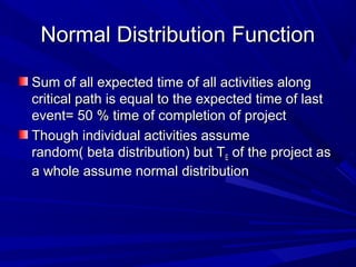 Normal Distribution FunctionNormal Distribution Function
Sum of all expected time of all activities alongSum of all expected time of all activities along
critical path is equal to the expected time of lastcritical path is equal to the expected time of last
event= 50 % time of completion of projectevent= 50 % time of completion of project
Though individual activities assumeThough individual activities assume
random( beta distribution) but Trandom( beta distribution) but TEE of the project asof the project as
a whole assume normal distributiona whole assume normal distribution
 