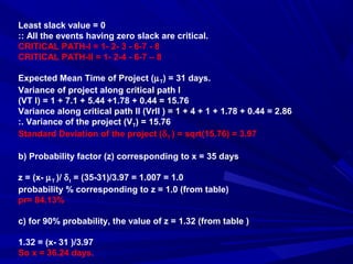 Least slack value = 0
:: All the events having zero slack are critical.
CRITICAL PATH-I = 1- 2- 3 - 6-7 - 8
CRITICAL PATH-II = 1- 2-4 - 6-7 – 8
Expected Mean Time of Project (µT) = 31 days.
Variance of project along critical path I
(VT I) = 1 + 7.1 + 5.44 +1.78 + 0.44 = 15.76
Variance along critical path II (VrII ) = 1 + 4 + 1 + 1.78 + 0.44 = 2.86
:. Variance of the project (VT) = 15.76
Standard Deviation of the project (δT ) = sqrt(15.76) = 3.97
b) Probability factor (z) corresponding to x = 35 days
z = (x- µT )/ δt = (35-31)/3.97 = 1.007 = 1.0
probability % corresponding to z = 1.0 (from table)
pr= 84.13%
c) for 90% probability, the value of z = 1.32 (from table )
1.32 = (x- 31 )/3.97
So x = 36.24 days.
 