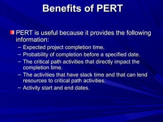 Benefits of PERTBenefits of PERT
PERT is useful because it provides the followingPERT is useful because it provides the following
information:information:
– Expected project completion time.Expected project completion time.
– Probability of completion before a specified date.Probability of completion before a specified date.
– The critical path activities that directly impact theThe critical path activities that directly impact the
completion time.completion time.
– The activities that have slack time and that can lendThe activities that have slack time and that can lend
resources to critical path activities.resources to critical path activities.
– Activity start and end dates.Activity start and end dates.
 