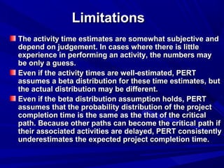 LimitationsLimitations
The activity time estimates are somewhat subjective andThe activity time estimates are somewhat subjective and
depend on judgement. In cases where there is littledepend on judgement. In cases where there is little
experience in performing an activity, the numbers mayexperience in performing an activity, the numbers may
be only a guess.be only a guess.
Even if the activity times are well-estimated, PERTEven if the activity times are well-estimated, PERT
assumes a beta distribution for these time estimates, butassumes a beta distribution for these time estimates, but
the actual distribution may be different.the actual distribution may be different.
Even if the beta distribution assumption holds, PERTEven if the beta distribution assumption holds, PERT
assumes that the probability distribution of the projectassumes that the probability distribution of the project
completion time is the same as the that of the criticalcompletion time is the same as the that of the critical
path. Because other paths can become the critical path ifpath. Because other paths can become the critical path if
their associated activities are delayed, PERT consistentlytheir associated activities are delayed, PERT consistently
underestimates the expected project completion time.underestimates the expected project completion time.
 