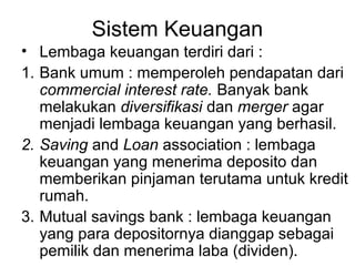 Sistem Keuangan
• Lembaga keuangan terdiri dari :
1. Bank umum : memperoleh pendapatan dari
commercial interest rate. Banyak bank
melakukan diversifikasi dan merger agar
menjadi lembaga keuangan yang berhasil.
2. Saving and Loan association : lembaga
keuangan yang menerima deposito dan
memberikan pinjaman terutama untuk kredit
rumah.
3. Mutual savings bank : lembaga keuangan
yang para depositornya dianggap sebagai
pemilik dan menerima laba (dividen).
 