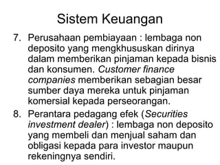 Sistem Keuangan
7. Perusahaan pembiayaan : lembaga non
deposito yang mengkhususkan dirinya
dalam memberikan pinjaman kepada bisnis
dan konsumen. Customer finance
companies memberikan sebagian besar
sumber daya mereka untuk pinjaman
komersial kepada perseorangan.
8. Perantara pedagang efek (Securities
investment dealer) : lembaga non deposito
yang membeli dan menjual saham dan
obligasi kepada para investor maupun
rekeningnya sendiri.
 