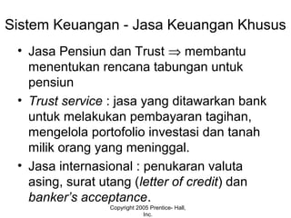 Sistem Keuangan - Jasa Keuangan Khusus
• Jasa Pensiun dan Trust ⇒ membantu
menentukan rencana tabungan untuk
pensiun
• Trust service : jasa yang ditawarkan bank
untuk melakukan pembayaran tagihan,
mengelola portofolio investasi dan tanah
milik orang yang meninggal.
• Jasa internasional : penukaran valuta
asing, surat utang (letter of credit) dan
banker’s acceptance.
Copyright 2005 Prentice- Hall,
Inc.
 