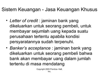Sistem Keuangan - Jasa Keuangan Khusus
• Letter of credit : jaminan bank yang
dikeluarkan untuk seorang pembeli, untuk
membayar sejumlah uang kepada suatu
perusahaan tertentu apabila kondisi
persyaratannya sudah terpenuhi.
• Banker’s acceptance : jaminan bank yang
dikeluarkan untuk seorang pembeli bahwa
bank akan membayar uang dalam jumlah
tertentu di masa mendatang
Copyright 2005 Prentice- Hall,
Inc.
 
