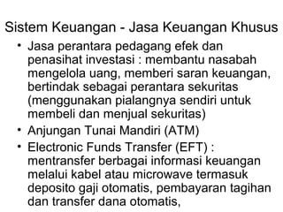 Sistem Keuangan - Jasa Keuangan Khusus
• Jasa perantara pedagang efek dan
penasihat investasi : membantu nasabah
mengelola uang, memberi saran keuangan,
bertindak sebagai perantara sekuritas
(menggunakan pialangnya sendiri untuk
membeli dan menjual sekuritas)
• Anjungan Tunai Mandiri (ATM)
• Electronic Funds Transfer (EFT) :
mentransfer berbagai informasi keuangan
melalui kabel atau microwave termasuk
deposito gaji otomatis, pembayaran tagihan
dan transfer dana otomatis,
 