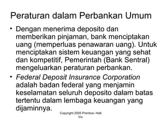 Peraturan dalam Perbankan Umum
• Dengan menerima deposito dan
memberikan pinjaman, bank menciptakan
uang (memperluas penawaran uang). Untuk
menciptakan sistem keuangan yang sehat
dan kompetitif, Pemerintah (Bank Sentral)
mengeluarkan peraturan perbankan.
• Federal Deposit Insurance Corporation
adalah badan federal yang menjamin
keselamatan seluruh deposito dalam batas
tertentu dalam lembaga keuangan yang
dijaminnya.
Copyright 2005 Prentice- Hall,
Inc.
 