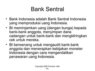 Bank Sentral
• Bank Indonesia adalah Bank Sentral Indonesia
yang memproduksi uang Indonesia.
• BI meminjamkan uang (dengan bunga) kepada
bank-bank anggota, menyimpan dana
cadangan untuk bank-bank dan mengkliringkan
cek untuk mereka.
• BI berwenang untuk mengaudit bank-bank
anggota dan menerapkan kebijakan moneter
Indonesia dengan cara mengendalikan
penawaran uang Indonesia.
Copyright 2005 Prentice- Hall,
Inc.
 