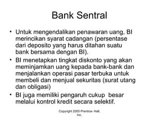 Bank Sentral
• Untuk mengendalikan penawaran uang, BI
merincikan syarat cadangan (persentase
dari deposito yang harus ditahan suatu
bank bersama dengan BI).
• BI menetapkan tingkat diskonto yang akan
meminjamkan uang kepada bank-bank dan
menjalankan operasi pasar terbuka untuk
membeli dan menjual sekuritas (surat utang
dan obligasi)
• BI juga memiliki pengaruh cukup besar
melalui kontrol kredit secara selektif.
Copyright 2005 Prentice- Hall,
Inc.
 
