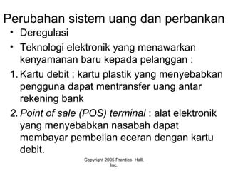 Perubahan sistem uang dan perbankan
• Deregulasi
• Teknologi elektronik yang menawarkan
kenyamanan baru kepada pelanggan :
1. Kartu debit : kartu plastik yang menyebabkan
pengguna dapat mentransfer uang antar
rekening bank
2. Point of sale (POS) terminal : alat elektronik
yang menyebabkan nasabah dapat
membayar pembelian eceran dengan kartu
debit.
Copyright 2005 Prentice- Hall,
Inc.
 