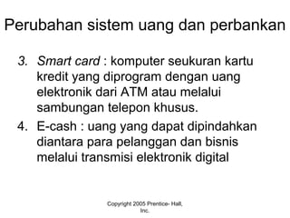 Perubahan sistem uang dan perbankan
3. Smart card : komputer seukuran kartu
kredit yang diprogram dengan uang
elektronik dari ATM atau melalui
sambungan telepon khusus.
4. E-cash : uang yang dapat dipindahkan
diantara para pelanggan dan bisnis
melalui transmisi elektronik digital
Copyright 2005 Prentice- Hall,
Inc.
 