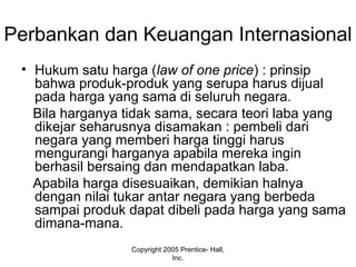 Perbankan dan Keuangan Internasional
• Hukum satu harga (law of one price) : prinsip
bahwa produk-produk yang serupa harus dijual
pada harga yang sama di seluruh negara.
Bila harganya tidak sama, secara teori laba yang
dikejar seharusnya disamakan : pembeli dari
negara yang memberi harga tinggi harus
mengurangi harganya apabila mereka ingin
berhasil bersaing dan mendapatkan laba.
Apabila harga disesuaikan, demikian halnya
dengan nilai tukar antar negara yang berbeda
sampai produk dapat dibeli pada harga yang sama
dimana-mana.
Copyright 2005 Prentice- Hall,
Inc.
 