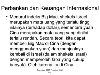 Perbankan dan Keuangan Internasional
• Menurut indeks Big Mac, shekels Israel
merupakan mata uang yang terlalu tinggi
nilainya (terhadap dollar), sementara yuan
Cina merupakan mata uang yang dinilai
terlalu rendah. Secara teori, kita dapat
membeli Big Mac di Cina (dengan
menggunakan yuan) dan menjualnya
kembali di Israel (dalam shekels Israel)
dengan memperoleh laba yang cukup
banyak). Oleh karena itu di Cina
Copyright 2005 Prentice- Hall,
Inc.
 