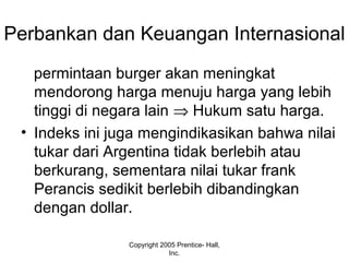 Perbankan dan Keuangan Internasional
permintaan burger akan meningkat
mendorong harga menuju harga yang lebih
tinggi di negara lain ⇒ Hukum satu harga.
• Indeks ini juga mengindikasikan bahwa nilai
tukar dari Argentina tidak berlebih atau
berkurang, sementara nilai tukar frank
Perancis sedikit berlebih dibandingkan
dengan dollar.
Copyright 2005 Prentice- Hall,
Inc.
 