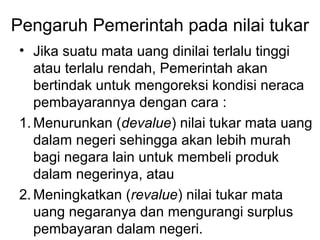 Pengaruh Pemerintah pada nilai tukar
• Jika suatu mata uang dinilai terlalu tinggi
atau terlalu rendah, Pemerintah akan
bertindak untuk mengoreksi kondisi neraca
pembayarannya dengan cara :
1. Menurunkan (devalue) nilai tukar mata uang
dalam negeri sehingga akan lebih murah
bagi negara lain untuk membeli produk
dalam negerinya, atau
2. Meningkatkan (revalue) nilai tukar mata
uang negaranya dan mengurangi surplus
pembayaran dalam negeri.
 