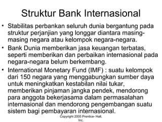 Struktur Bank Internasional
• Stabilitas perbankan seluruh dunia bergantung pada
struktur perjanjian yang longgar diantara masing-
masing negara atau kelompok negara-negara.
• Bank Dunia memberikan jasa keuangan terbatas,
seperti memberikan dan perbaikan internasional pada
negara-negara belum berkembang.
• International Monetary Fund (IMF) : suatu kelompok
dari 150 negara yang menggabungkan sumber daya
untuk meningkatkan kestabilan nilai tukar,
memberikan pinjaman jangka pendek, mendorong
para anggota bekerjasama dalam permasalahan
internasional dan mendorong pengembangan suatu
sistem bagi pembayaran internasional.
Copyright 2005 Prentice- Hall,
Inc.
 
