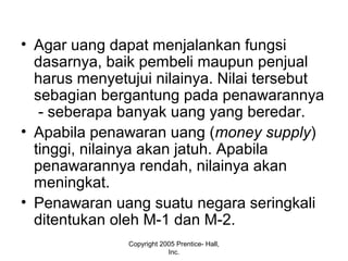 • Agar uang dapat menjalankan fungsi
dasarnya, baik pembeli maupun penjual
harus menyetujui nilainya. Nilai tersebut
sebagian bergantung pada penawarannya
- seberapa banyak uang yang beredar.
• Apabila penawaran uang (money supply)
tinggi, nilainya akan jatuh. Apabila
penawarannya rendah, nilainya akan
meningkat.
• Penawaran uang suatu negara seringkali
ditentukan oleh M-1 dan M-2.
Copyright 2005 Prentice- Hall,
Inc.
 